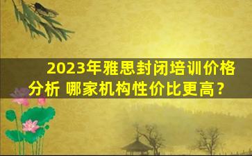 2023年雅思封闭培训价格分析 哪家机构性价比更高？